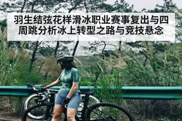 羽生结弦花样滑冰职业赛事复出与四周跳分析冰上转型之路与竞技悬念