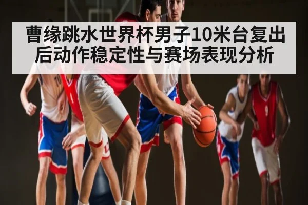 曹缘跳水世界杯男子10米台复出后动作稳定性与赛场表现分析